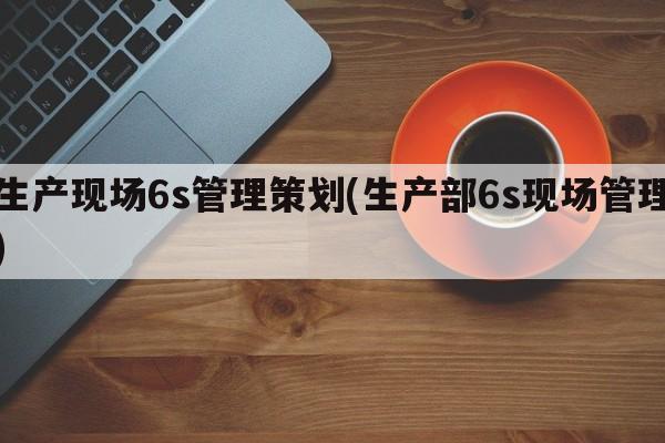 生产现场6s管理策划(生产部6s现场管理)