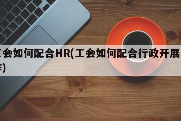 工会如何配合HR(工会如何配合行政开展工作)